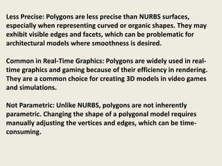 Less Precise: Polygons are less precise than NURBS surfaces,
especially when representing curved or organic shapes. They may
exhibit visible edges and facets, which can be problematic for
architectural models where smoothness is desired.
Common in Real-Time Graphics: Polygons are widely used in real-
time graphics and gaming because of their efficiency in rendering.
They are a common choice for creating 3D models in video games
and simulations.
Not Parametric: Unlike NURBS, polygons are not inherently
parametric. Changing the shape of a polygonal model requires
manually adjusting the vertices and edges, which can be time-
consuming.
 