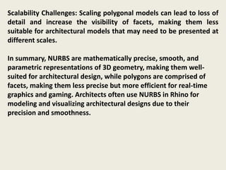 Scalability Challenges: Scaling polygonal models can lead to loss of
detail and increase the visibility of facets, making them less
suitable for architectural models that may need to be presented at
different scales.
In summary, NURBS are mathematically precise, smooth, and
parametric representations of 3D geometry, making them well-
suited for architectural design, while polygons are comprised of
facets, making them less precise but more efficient for real-time
graphics and gaming. Architects often use NURBS in Rhino for
modeling and visualizing architectural designs due to their
precision and smoothness.
 