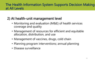 The Health Information System Supports Decision Making
at All Levels
2) At health-unit management level
• Monitoring and evaluation (M&E) of health services
coverage and quality
• Management of resources for efficient and equitable
allocation, distribution, and use
• Management of vaccines, drugs, cold chain
• Planning program interventions; annual planning
• Disease surveillance
11
 