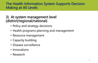 The Health Information System Supports Decision
Making at All Levels
3) At system management level
(district/regional/national)
• Policy and strategy decisions
• Health programs planning and management
• Resource management
• Capacity building
• Disease surveillance
• Innovations
• Research
12
 