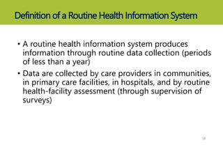 Definition of a Routine Health Information System
• A routine health information system produces
information through routine data collection (periods
of less than a year)
• Data are collected by care providers in communities,
in primary care facilities, in hospitals, and by routine
health-facility assessment (through supervision of
surveys)
18
 