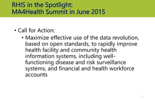 RHIS in the Spotlight:
MA4Health Summit in June 2015
• Call for Action:
• Maximize effective use of the data revolution,
based on open standards, to rapidly improve
health facility and community health
information systems, including well-
functioning disease and risk surveillance
systems, and financial and health workforce
accounts
2
 