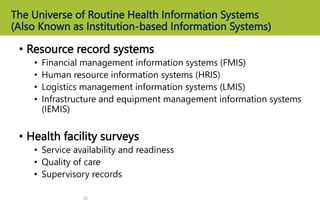 The Universe of Routine Health Information Systems
(Also Known as Institution-based Information Systems)
• Resource record systems
• Financial management information systems (FMIS)
• Human resource information systems (HRIS)
• Logistics management information systems (LMIS)
• Infrastructure and equipment management information systems
(IEMIS)
• Health facility surveys
• Service availability and readiness
• Quality of care
• Supervisory records
20
 