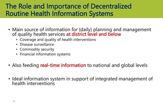 The Role and Importance of Decentralized
Routine Health Information Systems
• Main source of information for (daily) planning and management
of quality health services at district level and below
• Coverage and quality of health interventions
• Disease surveillance
• Commodity security
• Financial information systems
• Also feeding real-time information to national and global levels
• Ideal information system in support of integrated management of
health interventions
21
 