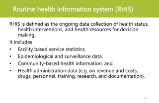Routine health information system (RHIS)
RHIS is defined as the ongoing data collection of health status,
health interventions, and health resources for decision
making.
It includes
• Facility based service statistics,
• Epidemiological and surveillance data,
• Community-based health information, and
• Health administration data (e.g. on revenue and costs,
drugs, personnel, training, research, and documentation).
23
 