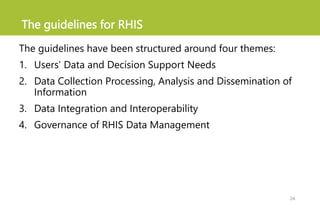 The guidelines for RHIS
The guidelines have been structured around four themes:
1. Users’ Data and Decision Support Needs
2. Data Collection Processing, Analysis and Dissemination of
Information
3. Data Integration and Interoperability
4. Governance of RHIS Data Management
24
 