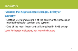 Indicators
“Variables that help to measure changes, directly or
indirectly.”
• Crafting useful indicators is at the center of the process of
monitoring health services and systems
• One of the most important skills required in RHIS design
Look for better indicators, not more indicators
26
 