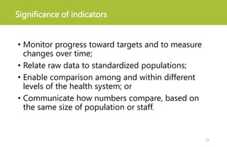 Significance of indicators
• Monitor progress toward targets and to measure
changes over time;
• Relate raw data to standardized populations;
• Enable comparison among and within different
levels of the health system; or
• Communicate how numbers compare, based on
the same size of population or staff.
27
 