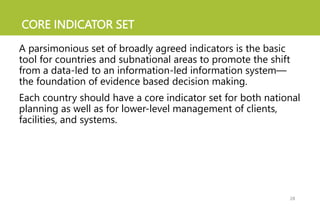CORE INDICATOR SET
A parsimonious set of broadly agreed indicators is the basic
tool for countries and subnational areas to promote the shift
from a data-led to an information-led information system—
the foundation of evidence based decision making.
Each country should have a core indicator set for both national
planning as well as for lower-level management of clients,
facilities, and systems.
28
 