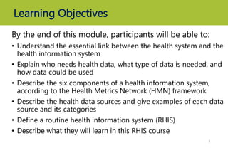Learning Objectives
By the end of this module, participants will be able to:
• Understand the essential link between the health system and the
health information system
• Explain who needs health data, what type of data is needed, and
how data could be used
• Describe the six components of a health information system,
according to the Health Metrics Network (HMN) framework
• Describe the health data sources and give examples of each data
source and its categories
• Define a routine health information system (RHIS)
• Describe what they will learn in this RHIS course
3
 