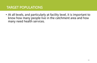 TARGET POPULATIONS
• At all levels, and particularly at facility level, it is important to
know how many people live in the catchment area and how
many need health services.
38
 