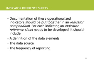 INDICATOR REFERENCE SHEETS
• Documentation of these operationalized
indicators should be put together in an indicator
compendium. For each indicator, an indicator
reference sheet needs to be developed; it should
include:
• A definition of the data elements
• The data source.
• The frequency of reporting
39
 