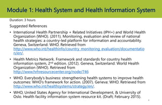 Module 1: Health System and Health Information System
Duration: 3 hours
Suggested References
• International Health Partnership + Related Initiatives (IPH+) and World Health
Organization (WHO). (2011). Monitoring, evaluation and review of national
health strategies: a country-led platform for information and accountability.
Geneva, Switzerland: WHO. Retrieved from
http://www.who.int/healthinfo/country_monitoring_evaluation/documentatio
n/en/.
• Health Metrics Network. Framework and standards for country health
information system, 2nd edition. (2012). Geneva, Switzerland: World Health
Organization (WHO). Retrieved from
http://www.hrhresourcecenter.org/node/746
• WHO. Everybody’s business: strengthening health systems to improve health
outcomes: WHO’s framework for action. (2007). Geneva: WHO. Retrieved from
http://www.who.int/healthsystems/strategy/en/.
• WHO, United States Agency for International Development, & University of
Oslo. Health facility information system resource kit. (Draft; February 2015).
4
 