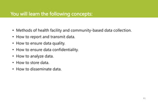 You will learn the following concepts:
• Methods of health facility and community-based data collection.
• How to report and transmit data.
• How to ensure data quality.
• How to ensure data confidentiality.
• How to analyze data.
• How to store data.
• How to disseminate data.
41
 