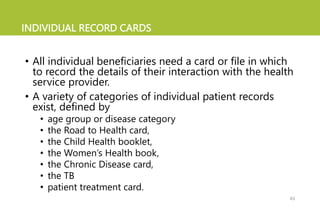 INDIVIDUAL RECORD CARDS
• All individual beneficiaries need a card or file in which
to record the details of their interaction with the health
service provider.
• A variety of categories of individual patient records
exist, defined by
• age group or disease category
• the Road to Health card,
• the Child Health booklet,
• the Women’s Health book,
• the Chronic Disease card,
• the TB
• patient treatment card.
43
 