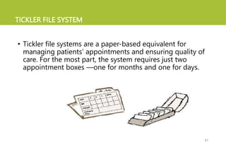 TICKLER FILE SYSTEM
• Tickler file systems are a paper-based equivalent for
managing patients’ appointments and ensuring quality of
care. For the most part, the system requires just two
appointment boxes —one for months and one for days.
47
 