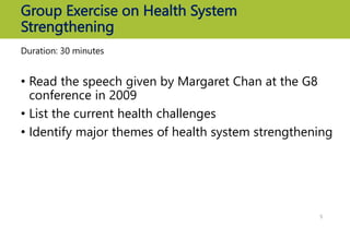 Group Exercise on Health System
Strengthening
Duration: 30 minutes
• Read the speech given by Margaret Chan at the G8
conference in 2009
• List the current health challenges
• Identify major themes of health system strengthening
5
 