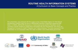 ROUTINE HEALTH INFORMATION SYSTEMS
A Curriculum on Basic Concepts and Practice
This presentation was produced with the support of the United States Agency for International
Development (USAID) under the terms of MEASURE Evaluation cooperative agreement AID-
OAA-L-14-00004. MEASURE Evaluation is implemented by the Carolina Population Center,
University of North Carolina at Chapel Hill in partnership with ICF International; John Snow, Inc.;
Management Sciences for Health; Palladium; and Tulane University. The views expressed in this
presentation do not necessarily reflect the views of USAID or the United States government.
 