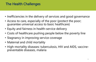 The Health Challenges
• Inefficiencies in the delivery of services and good governance
• Access to care, especially of the poor (protect the poor;
guarantee universal access to basic healthcare)
• Equity and fairness in health-service delivery
• Costs of healthcare pushing people below the poverty line
• Stagnancy in improving service coverage
• Maternal and child mortality
• High-mortality diseases: tuberculosis, HIV and AIDS, vaccine-
preventable diseases, malaria
6
 