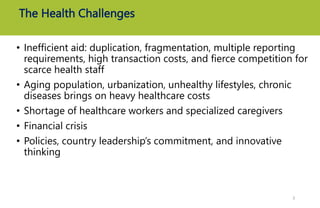 The Health Challenges
• Inefficient aid: duplication, fragmentation, multiple reporting
requirements, high transaction costs, and fierce competition for
scarce health staff
• Aging population, urbanization, unhealthy lifestyles, chronic
diseases brings on heavy healthcare costs
• Shortage of healthcare workers and specialized caregivers
• Financial crisis
• Policies, country leadership’s commitment, and innovative
thinking
7
 