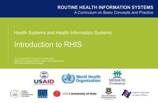 Health Systems and Health Information Systems
Introduction to RHIS
ROUTINE HEALTH INFORMATION SYSTEMS
A Curriculum on Basic Concepts and Practice
The complete RHIS curriculum is available here:
https://www.measureevaluation.org/our-work/ routine-health-
information-systems/rhis-curriculum
 