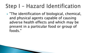  "The identification of biological, chemical,
and physical agents capable of causing
adverse health effects and which may be
present in a particular food or group of
foods."
 