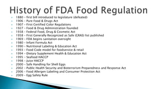  1880 – first bill introduced to legislature (defeated)
 1906 – Pure Food & Drugs Act
 1907 – First Certified Color Regulations
 1927 – Food & Drug Administration founded
 1938 – Federal Food, Drug & Cosmetic Act
 1958 – First Generally Recognized as Safe (GRAS) list published
 1969 – FDA begins sanitation oversight
 1980 – Infant Formula Act
 1990 – Nutritional Labeling & Education Act
 1993 – Food Code model for foodservice & retail
 1994 – Dietary Supplement Health & Education Act
 1995 – Seafood HACCP
 1998 – Juice HACCP
 2000 – Safe Handling for Shell Eggs
 2002 – Public Health Security and Bioterrorism Preparedness and Response Act
 2006 – Food Allergen Labeling and Consumer Protection Act
 2009 – Egg Safety Rule
 