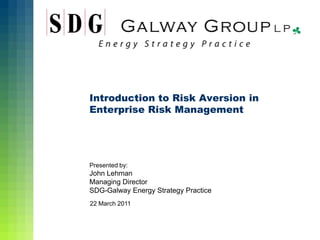Introduction to Risk Aversion in
Enterprise Risk Management




Presented by:
John Lehman
Managing Director
SDG-Galway Energy Strategy Practice
22 March 2011
 