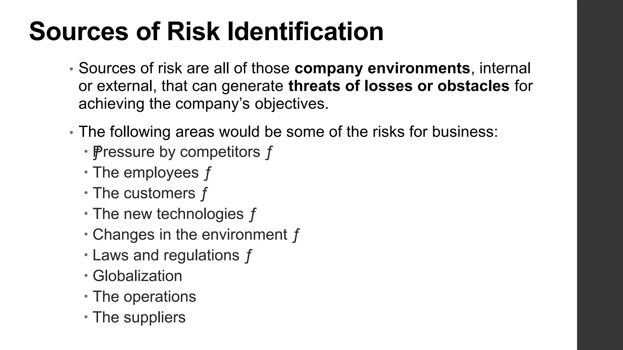 Sources of Risk Identification
• Sources of risk are all of those company environments, internal
or external, that can generate threats of losses or obstacles for
achieving the company’s objectives.
• The following areas would be some of the risks for business:
 ƒPressure by competitors ƒ
 The employees ƒ
 The customers ƒ
 The new technologies ƒ
 Changes in the environment ƒ
 Laws and regulations ƒ
 Globalization
 The operations
 The suppliers
 