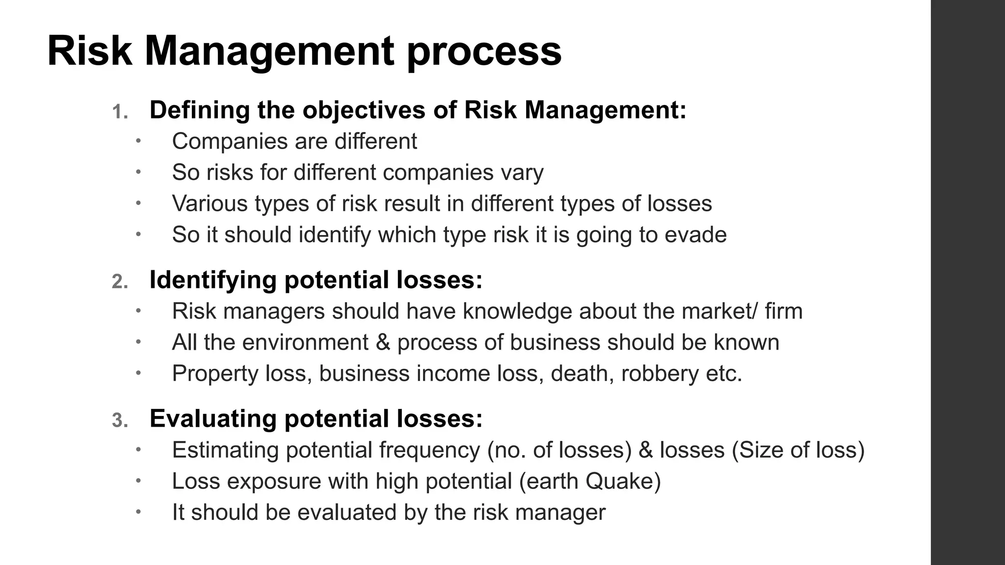 Risk Management process
1. Defining the objectives of Risk Management:
 Companies are different
 So risks for different companies vary
 Various types of risk result in different types of losses
 So it should identify which type risk it is going to evade
2. Identifying potential losses:
 Risk managers should have knowledge about the market/ firm
 All the environment & process of business should be known
 Property loss, business income loss, death, robbery etc.
3. Evaluating potential losses:
 Estimating potential frequency (no. of losses) & losses (Size of loss)
 Loss exposure with high potential (earth Quake)
 It should be evaluated by the risk manager
 