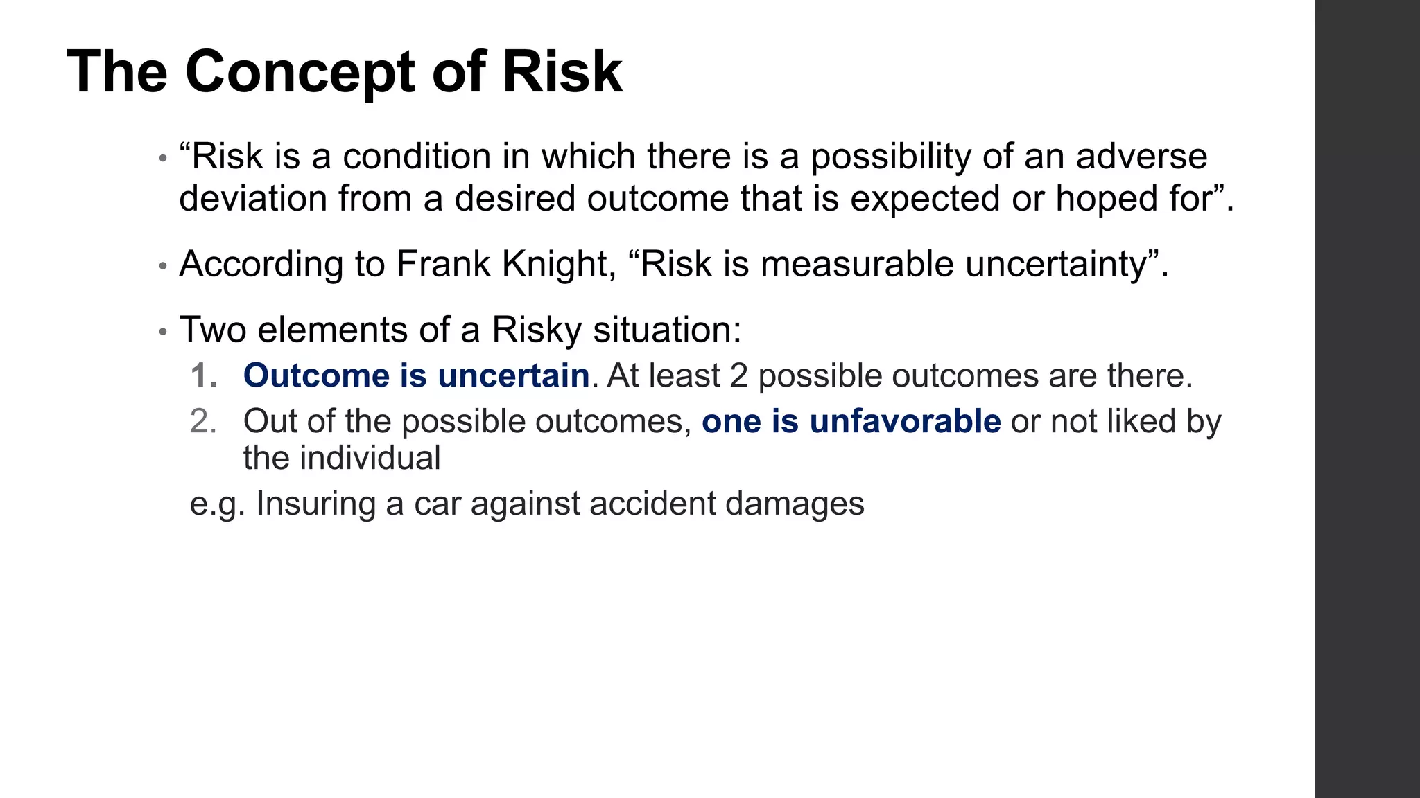 The Concept of Risk
• “Risk is a condition in which there is a possibility of an adverse
deviation from a desired outcome that is expected or hoped for”.
• According to Frank Knight, “Risk is measurable uncertainty”.
• Two elements of a Risky situation:
1. Outcome is uncertain. At least 2 possible outcomes are there.
2. Out of the possible outcomes, one is unfavorable or not liked by
the individual
e.g. Insuring a car against accident damages
 