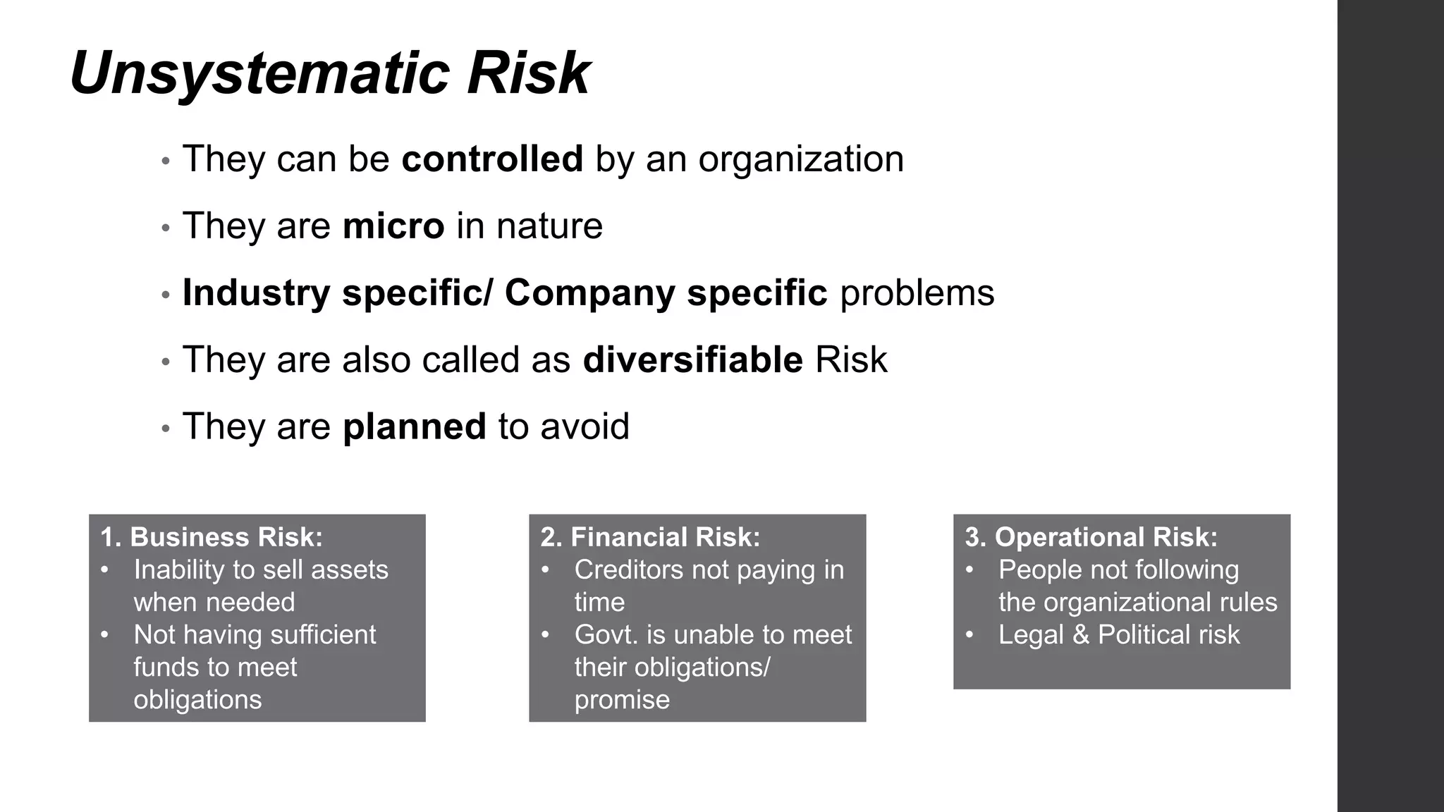 Unsystematic Risk
• They can be controlled by an organization
• They are micro in nature
• Industry specific/ Company specific problems
• They are also called as diversifiable Risk
• They are planned to avoid
1. Business Risk:
• Inability to sell assets
when needed
• Not having sufficient
funds to meet
obligations
2. Financial Risk:
• Creditors not paying in
time
• Govt. is unable to meet
their obligations/
promise
3. Operational Risk:
• People not following
the organizational rules
• Legal & Political risk
 