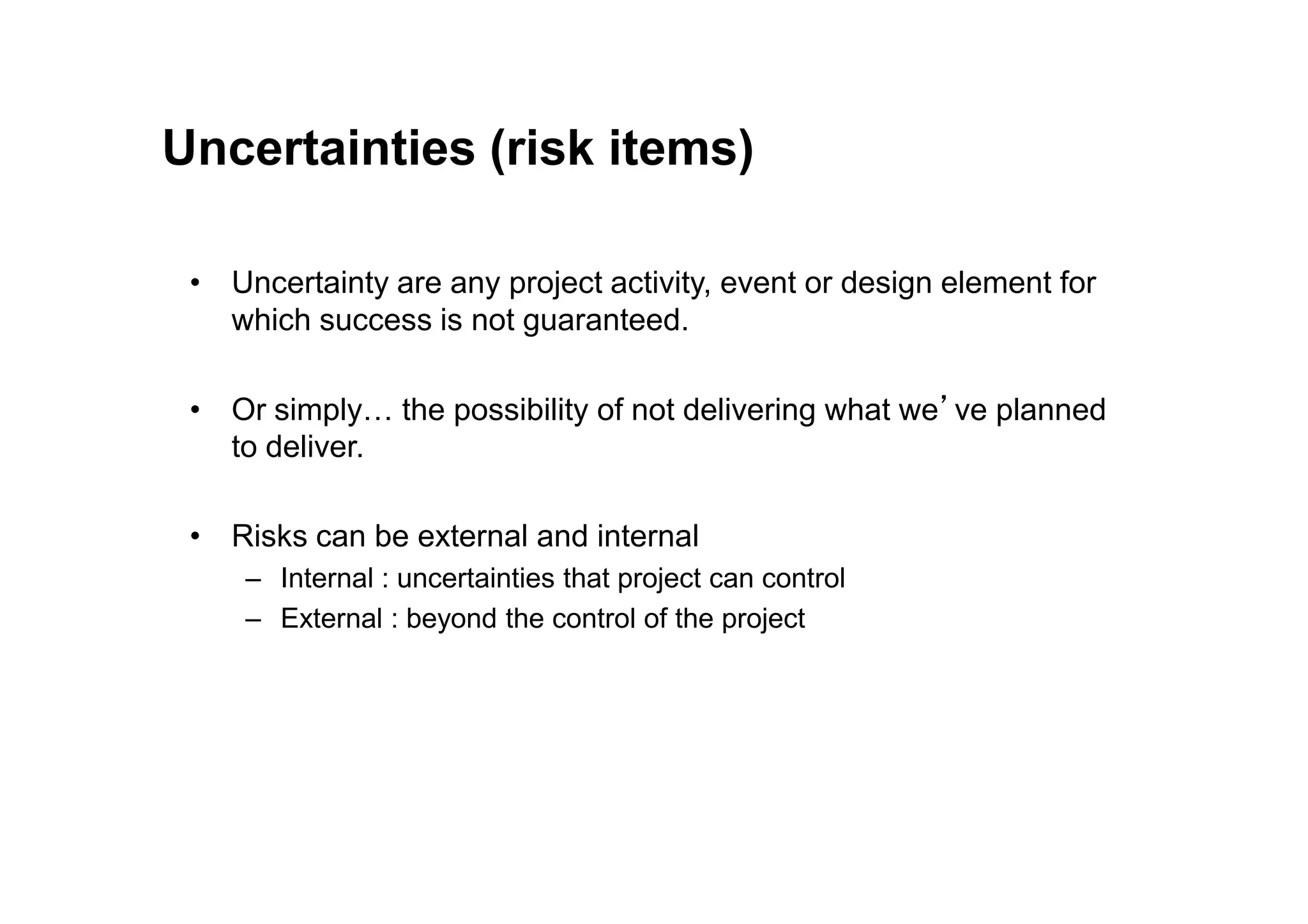 Uncertainties (risk items)
• Uncertainty are any project activity, event or design element for
which success is not guaranteed.
• Or simply… the possibility of not delivering what we’ve planned
to deliver.
to deliver.
• Risks can be external and internal
– Internal : uncertainties that project can control
– External : beyond the control of the project
 