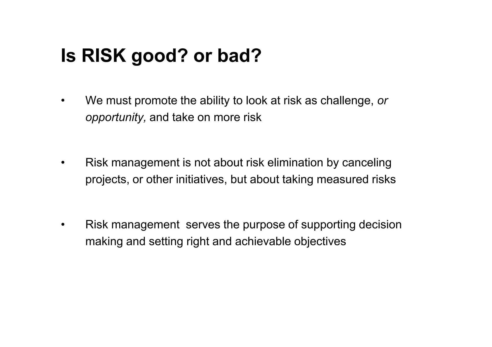 Is RISK good? or bad?
• We must promote the ability to look at risk as challenge, or
opportunity, and take on more risk
• Risk management is not about risk elimination by canceling
projects, or other initiatives, but about taking measured risks
projects, or other initiatives, but about taking measured risks
• Risk management serves the purpose of supporting decision
making and setting right and achievable objectives
 