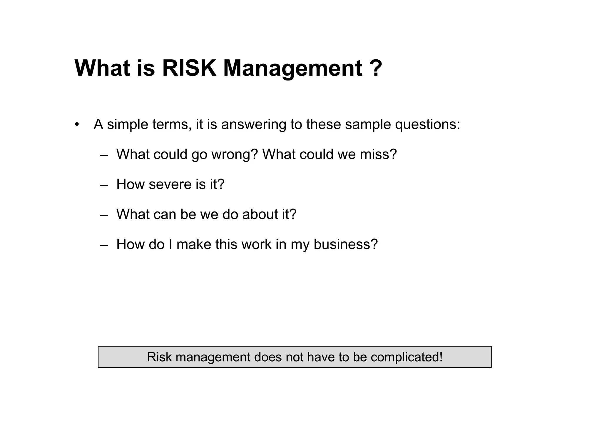 What is RISK Management ?
• A simple terms, it is answering to these sample questions:
– What could go wrong? What could we miss?
– How severe is it?
– What can be we do about it?
– What can be we do about it?
– How do I make this work in my business?
Risk management does not have to be complicated!
 