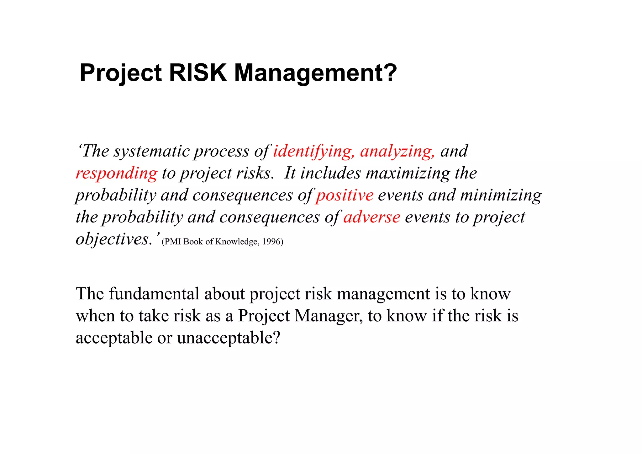 ‘The systematic process of identifying, analyzing, and
responding to project risks. It includes maximizing the
probability and consequences of positive events and minimizing
the probability and consequences of adverse events to project
Project RISK Management?
objectives.’(PMI Book of Knowledge, 1996)
The fundamental about project risk management is to know
when to take risk as a Project Manager, to know if the risk is
acceptable or unacceptable?
 
