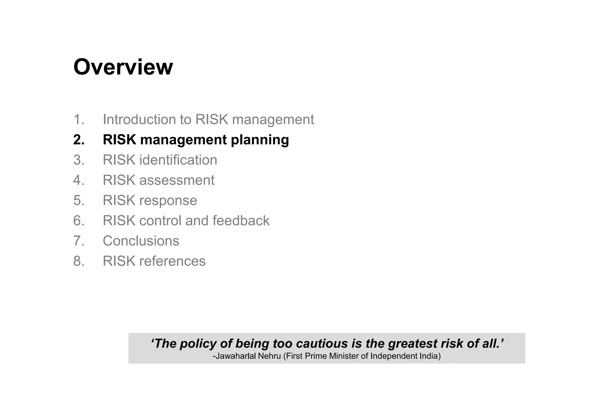 Overview
1. Introduction to RISK management
2. RISK management planning
3. RISK identification
4. RISK assessment
5. RISK response
6. RISK control and feedback
7. Conclusions
8. RISK references
‘The policy of being too cautious is the greatest risk of all.’
-Jawaharlal Nehru (First Prime Minister of Independent India)
 