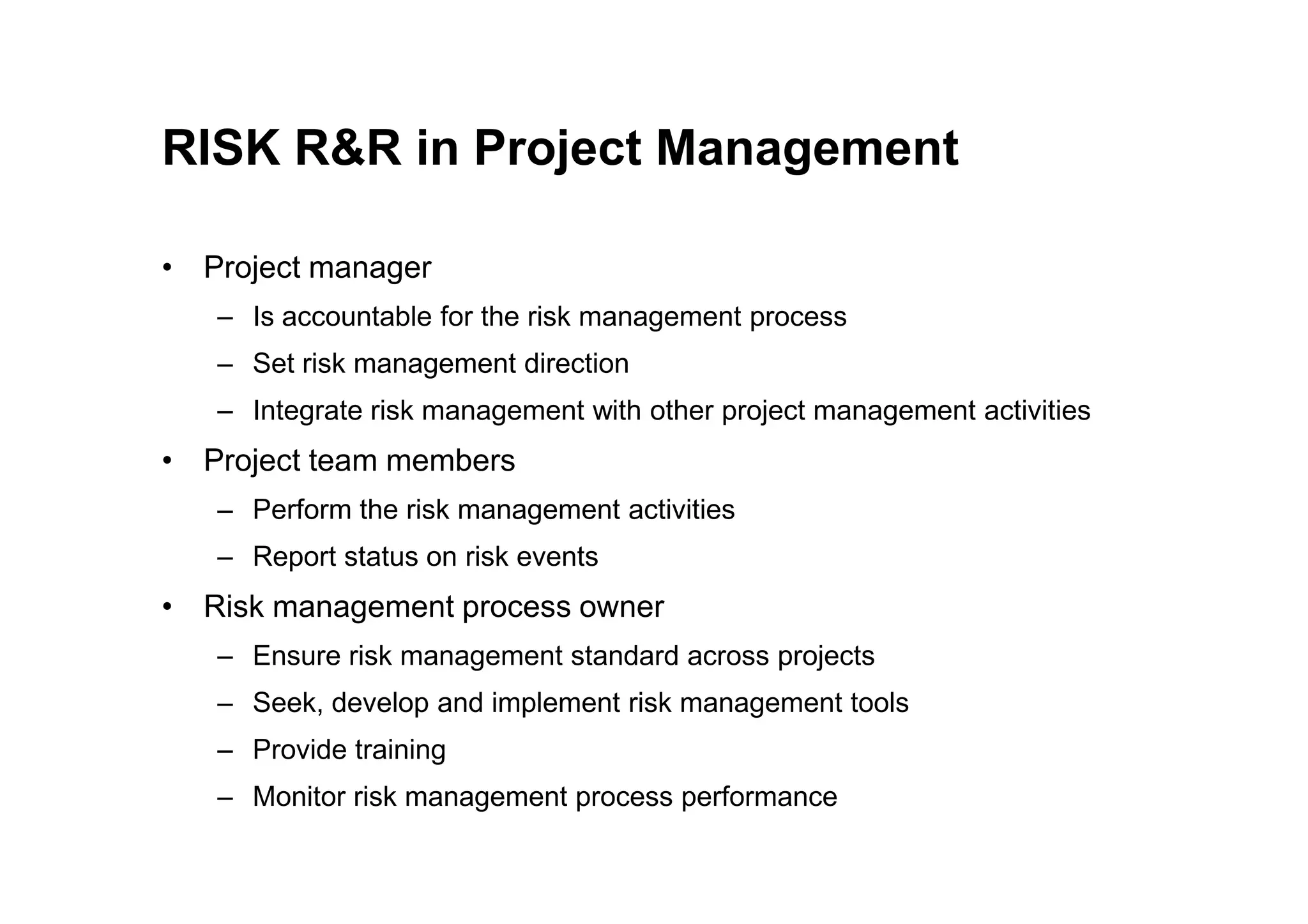RISK R&R in Project Management
• Project manager
– Is accountable for the risk management process
– Set risk management direction
– Integrate risk management with other project management activities
• Project team members
• Project team members
– Perform the risk management activities
– Report status on risk events
• Risk management process owner
– Ensure risk management standard across projects
– Seek, develop and implement risk management tools
– Provide training
– Monitor risk management process performance
 