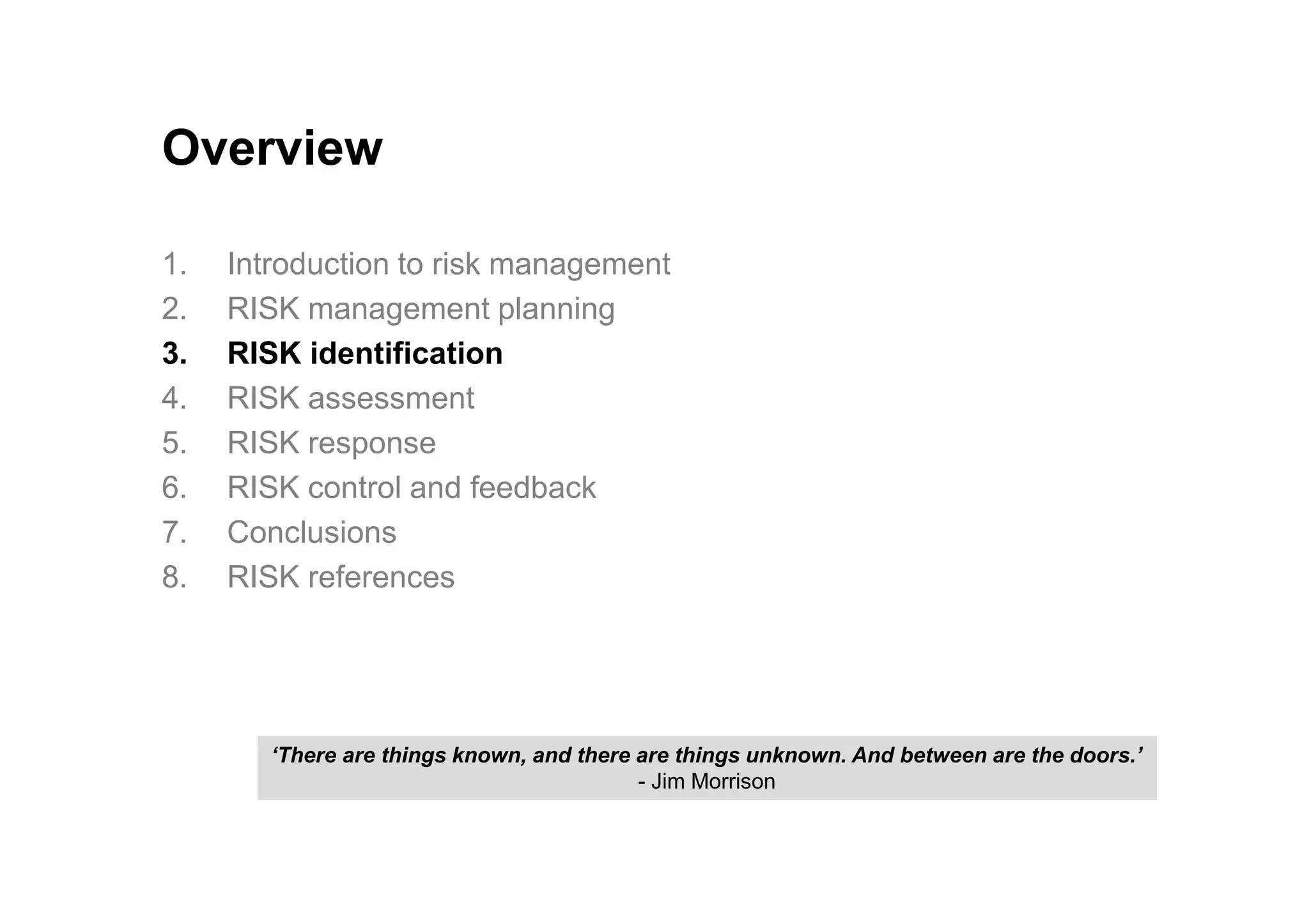 Overview
1. Introduction to risk management
2. RISK management planning
3. RISK identification
4. RISK assessment
5. RISK response
6. RISK control and feedback
7. Conclusions
8. RISK references
‘There are things known, and there are things unknown. And between are the doors.’
- Jim Morrison
 