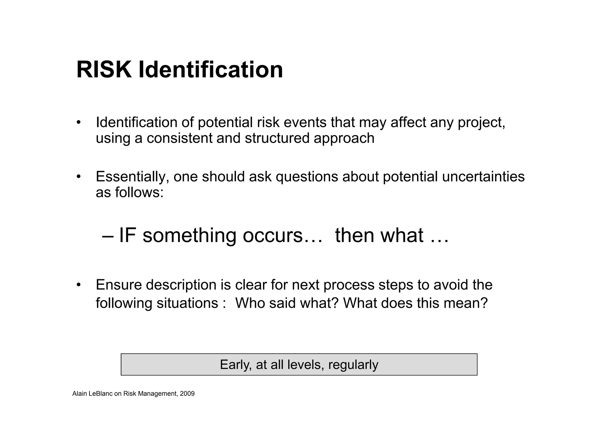 RISK Identification
• Identification of potential risk events that may affect any project,
using a consistent and structured approach
• Essentially, one should ask questions about potential uncertainties
as follows:
Alain LeBlanc on Risk Management, 2009
– IF something occurs… then what …
• Ensure description is clear for next process steps to avoid the
following situations : Who said what? What does this mean?
Early, at all levels, regularly
 