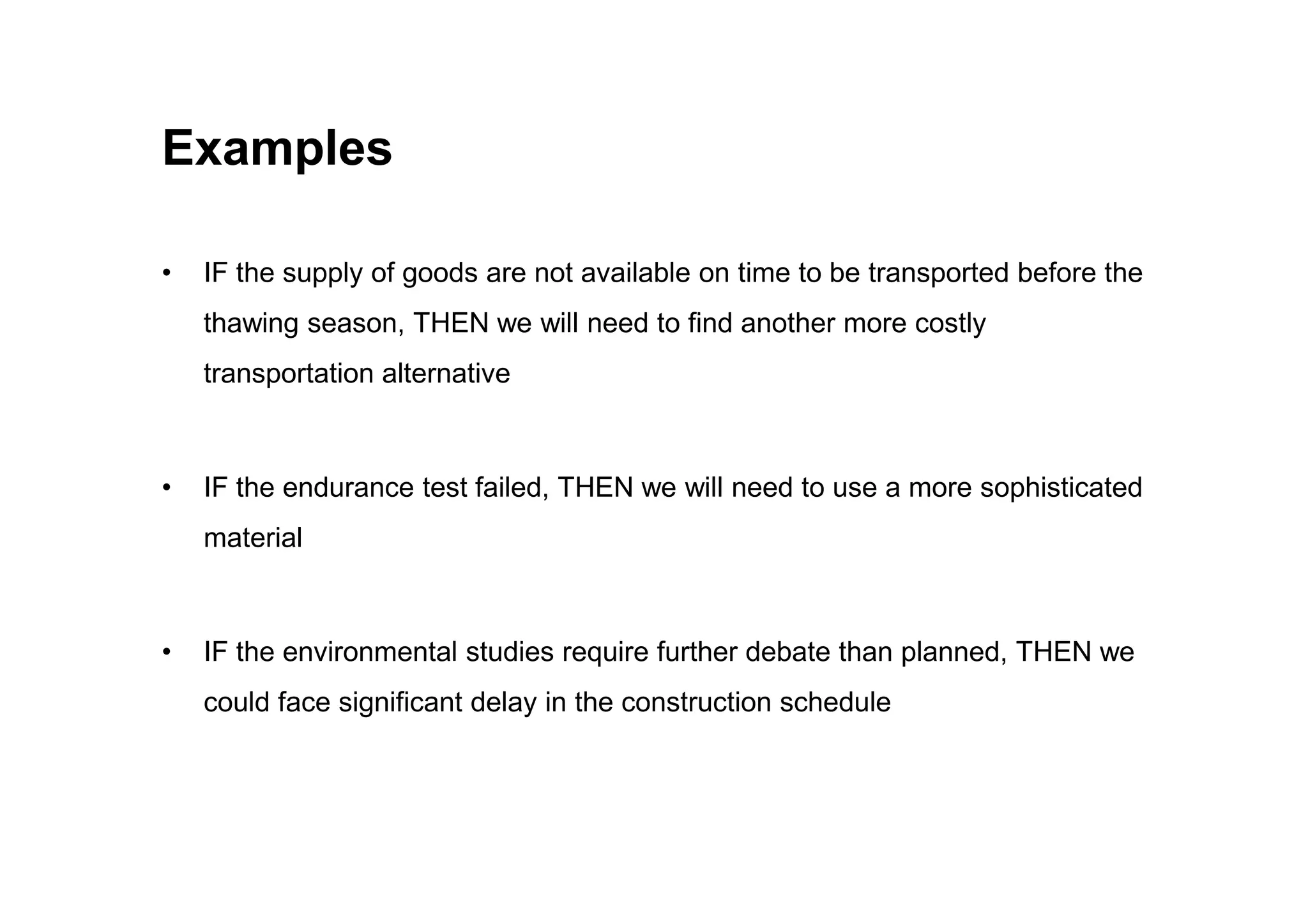 Examples
• IF the supply of goods are not available on time to be transported before the
thawing season, THEN we will need to find another more costly
transportation alternative
• IF the endurance test failed, THEN we will need to use a more sophisticated
material
• IF the environmental studies require further debate than planned, THEN we
could face significant delay in the construction schedule
 