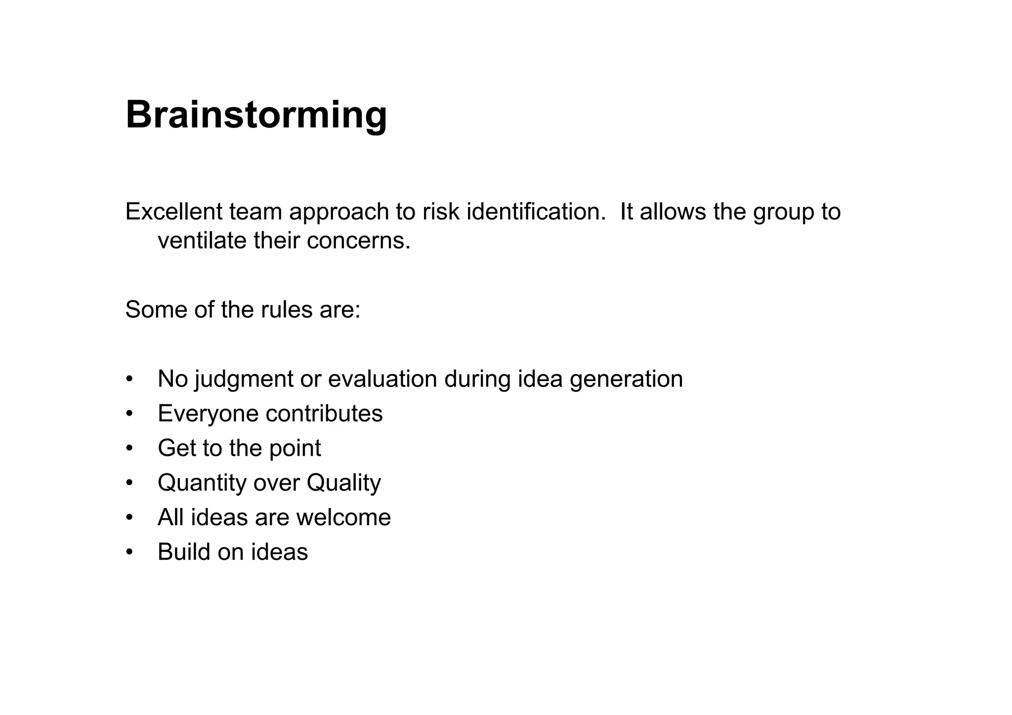 Brainstorming
Excellent team approach to risk identification. It allows the group to
ventilate their concerns.
Some of the rules are:
• No judgment or evaluation during idea generation
• Everyone contributes
• Get to the point
• Quantity over Quality
• All ideas are welcome
• Build on ideas
 