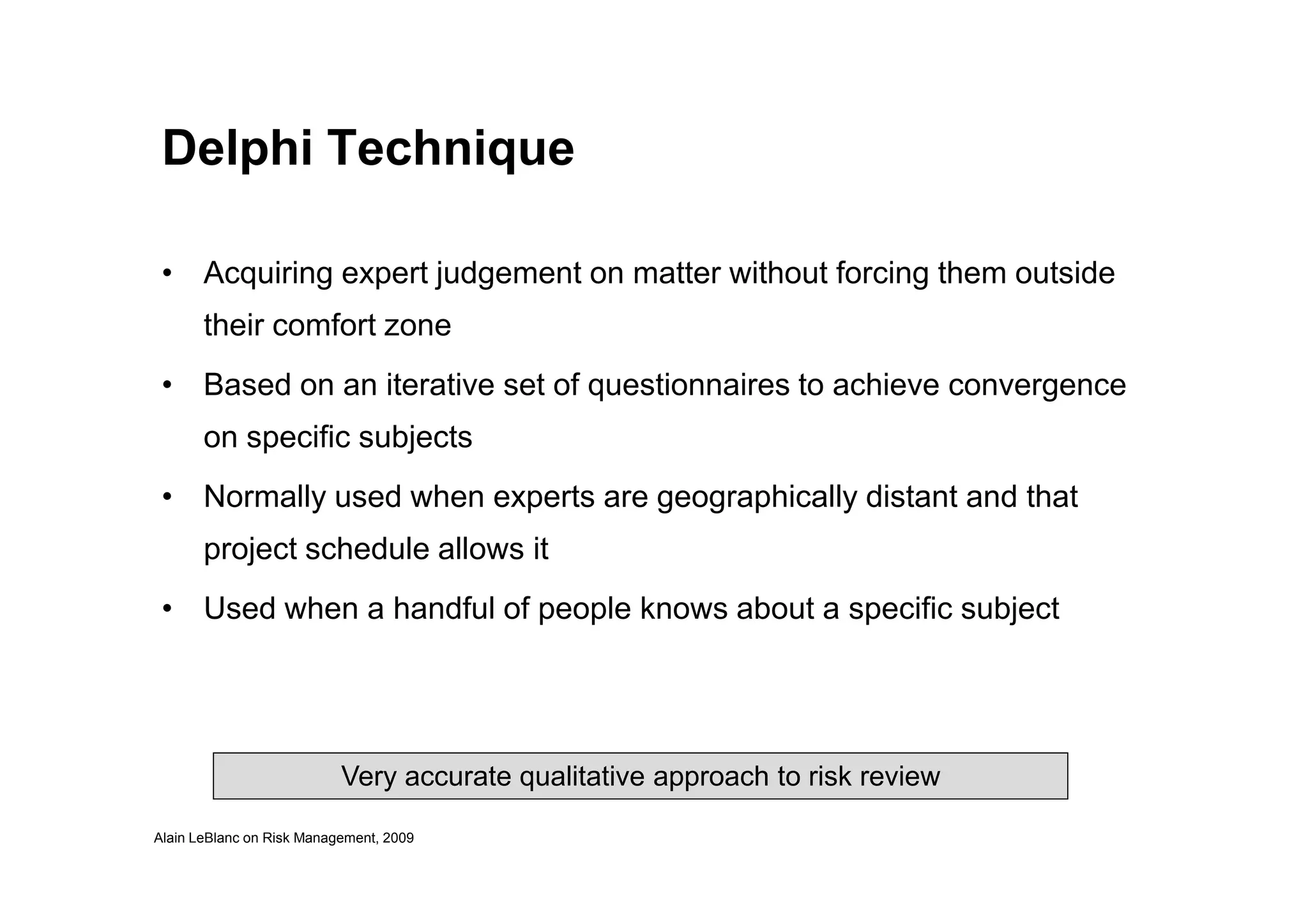 Delphi Technique
• Acquiring expert judgement on matter without forcing them outside
their comfort zone
• Based on an iterative set of questionnaires to achieve convergence
on specific subjects
Alain LeBlanc on Risk Management, 2009
• Normally used when experts are geographically distant and that
project schedule allows it
• Used when a handful of people knows about a specific subject
Very accurate qualitative approach to risk review
 