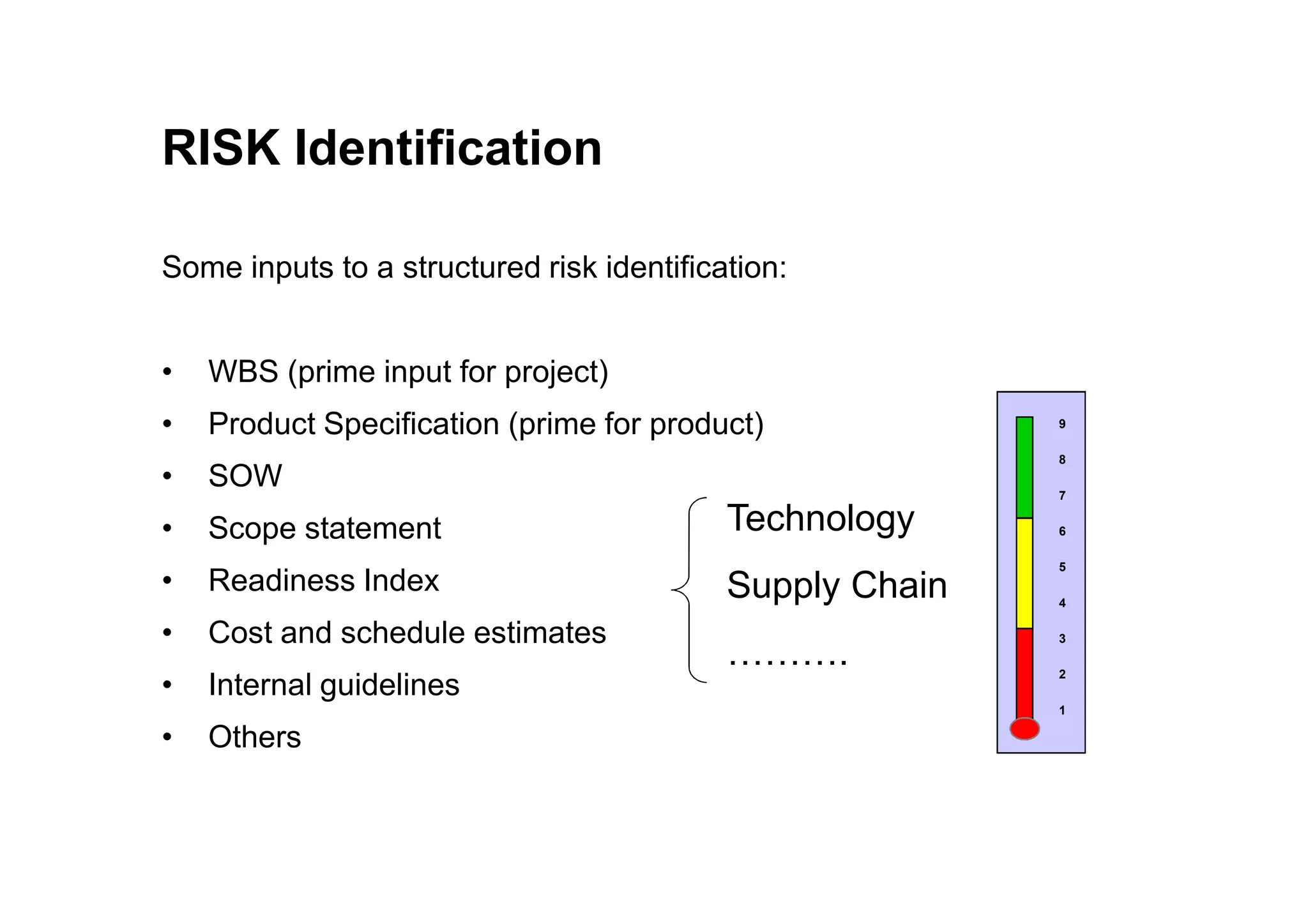 RISK Identification
Some inputs to a structured risk identification:
• WBS (prime input for project)
• Product Specification (prime for product)
• SOW
9
8
• SOW
• Scope statement
• Readiness Index
• Cost and schedule estimates
• Internal guidelines
• Others
Technology
Supply Chain
……….
8
7
6
5
4
3
2
1
 