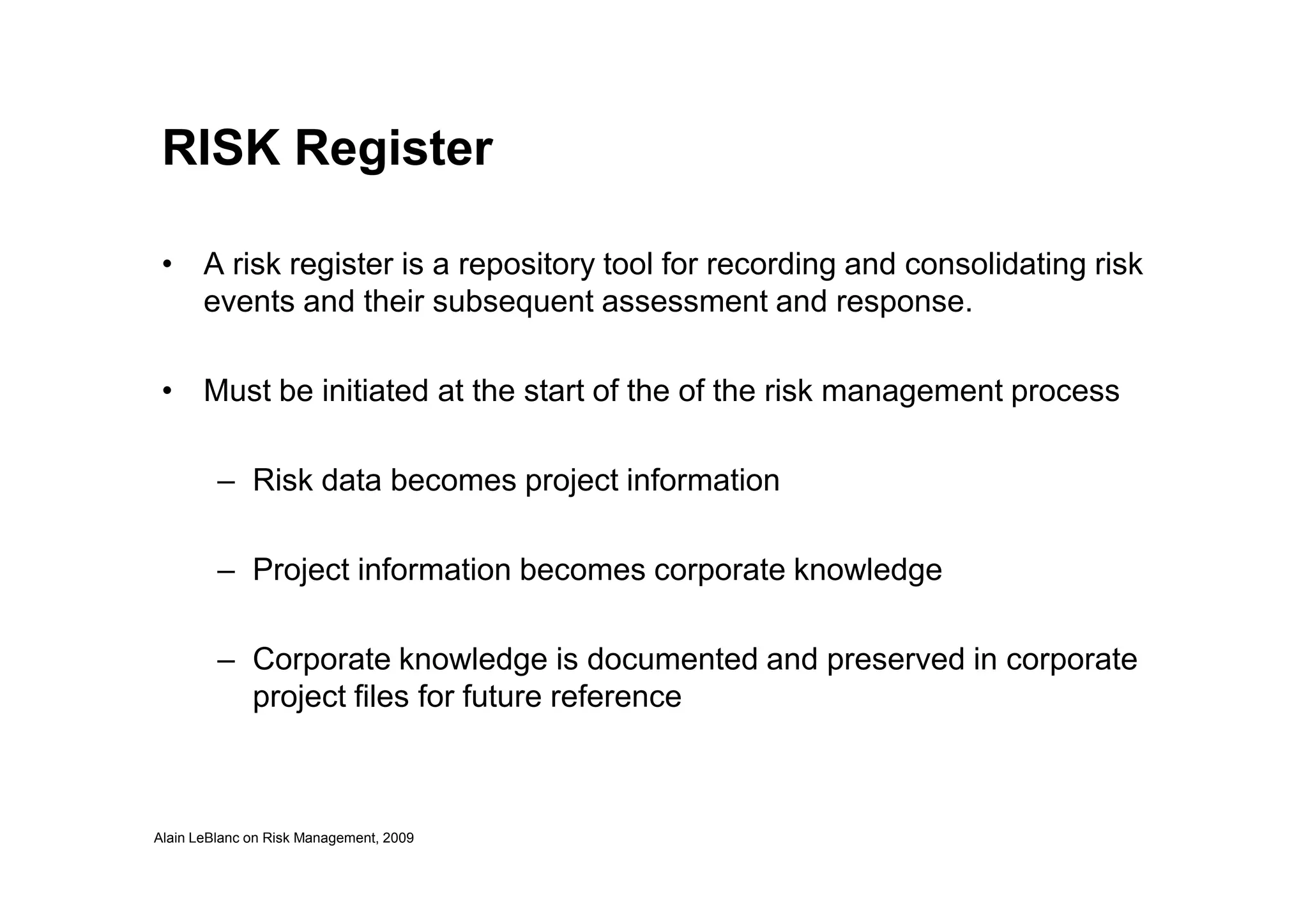 RISK Register
• A risk register is a repository tool for recording and consolidating risk
events and their subsequent assessment and response.
• Must be initiated at the start of the of the risk management process
Alain LeBlanc on Risk Management, 2009
– Risk data becomes project information
– Project information becomes corporate knowledge
– Corporate knowledge is documented and preserved in corporate
project files for future reference
 