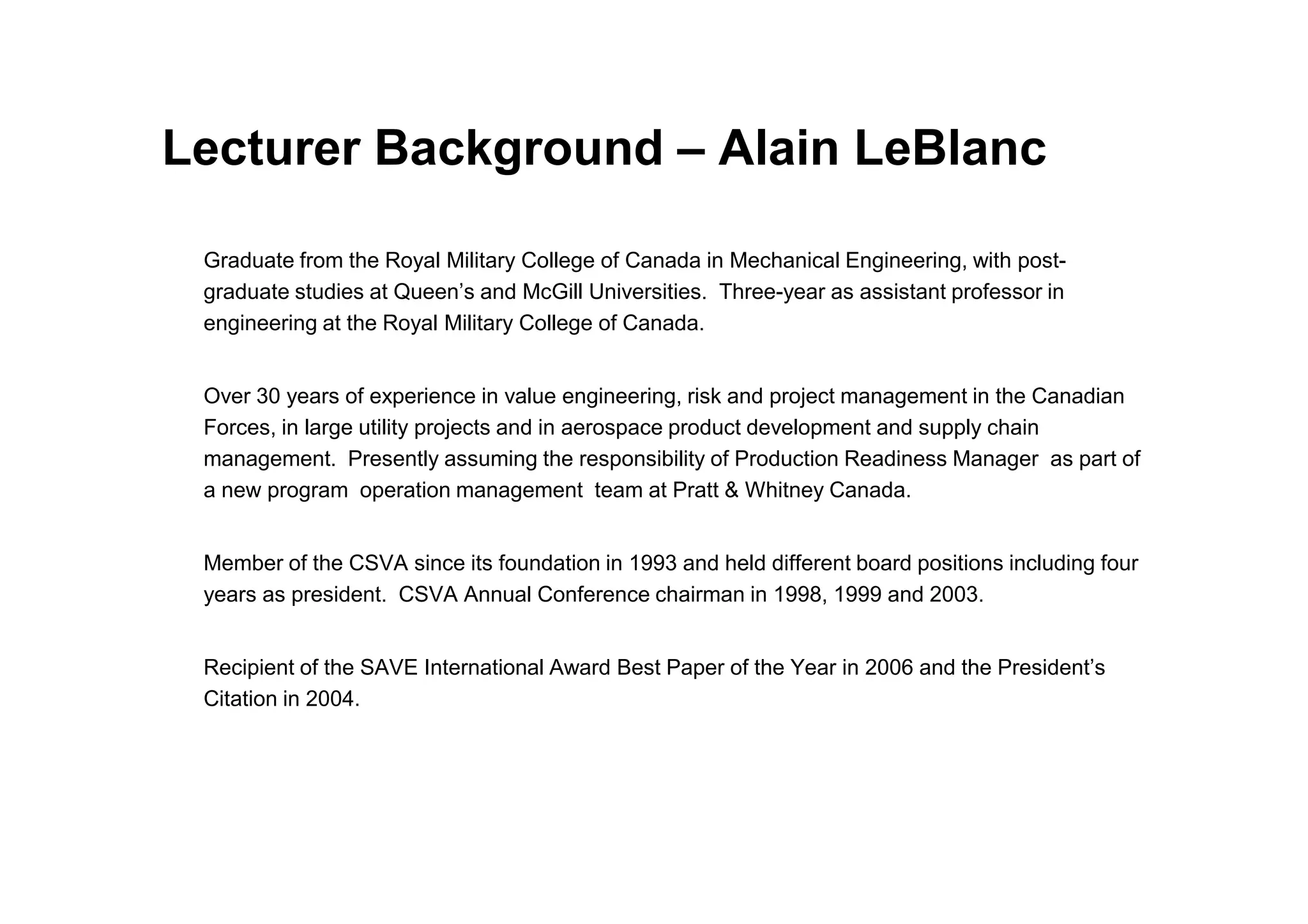 Lecturer Background – Alain LeBlanc
Graduate from the Royal Military College of Canada in Mechanical Engineering, with post-
graduate studies at Queen’s and McGill Universities. Three-year as assistant professor in
engineering at the Royal Military College of Canada.
Over 30 years of experience in value engineering, risk and project management in the Canadian
Forces, in large utility projects and in aerospace product development and supply chain
management. Presently assuming the responsibility of Production Readiness Manager as part of
management. Presently assuming the responsibility of Production Readiness Manager as part of
a new program operation management team at Pratt & Whitney Canada.
Member of the CSVA since its foundation in 1993 and held different board positions including four
years as president. CSVA Annual Conference chairman in 1998, 1999 and 2003.
Recipient of the SAVE International Award Best Paper of the Year in 2006 and the President’s
Citation in 2004.
 
