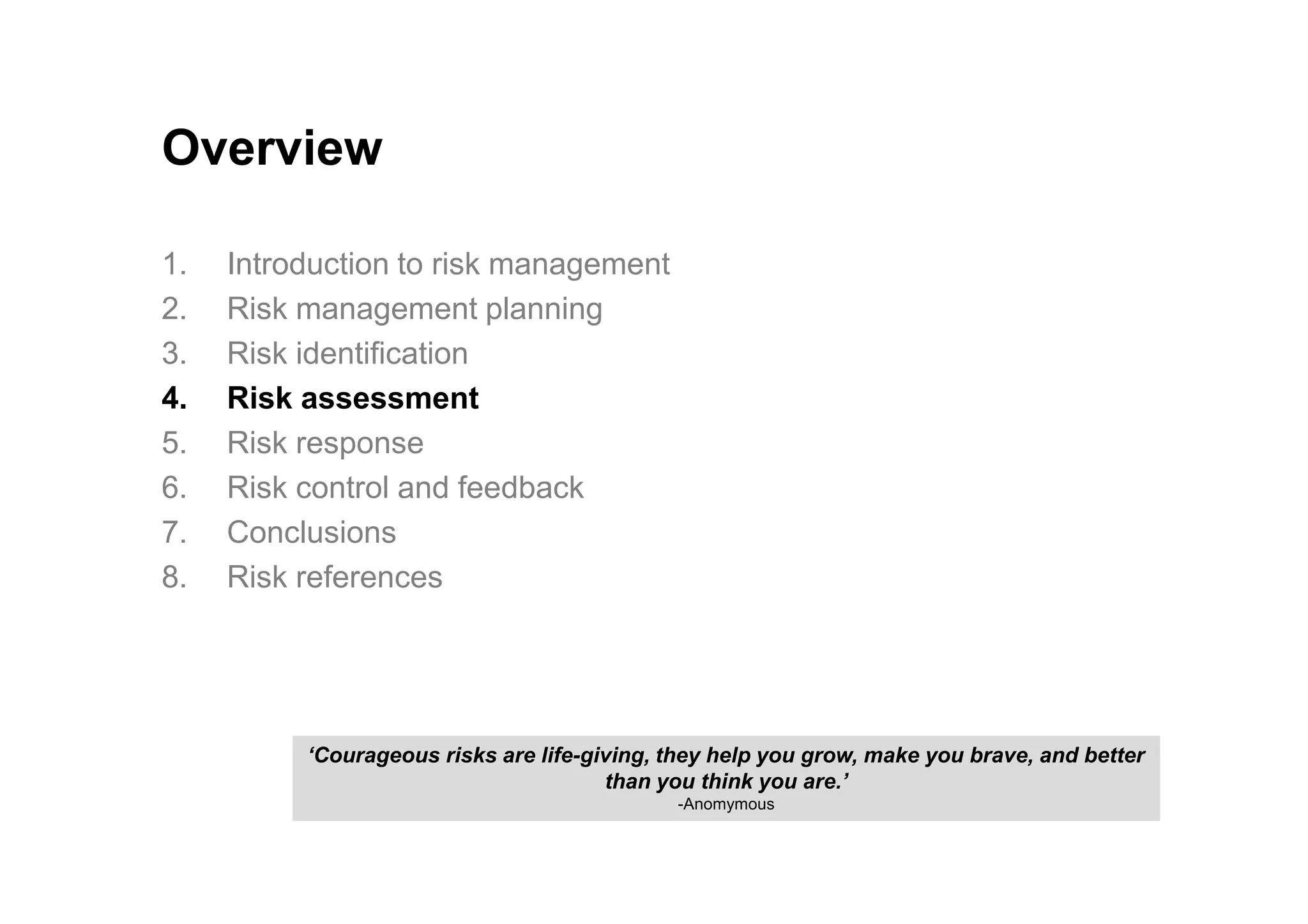 Overview
1. Introduction to risk management
2. Risk management planning
3. Risk identification
4. Risk assessment
5. Risk response
6. Risk control and feedback
7. Conclusions
8. Risk references
‘Courageous risks are life-giving, they help you grow, make you brave, and better
than you think you are.’
-Anomymous
 
