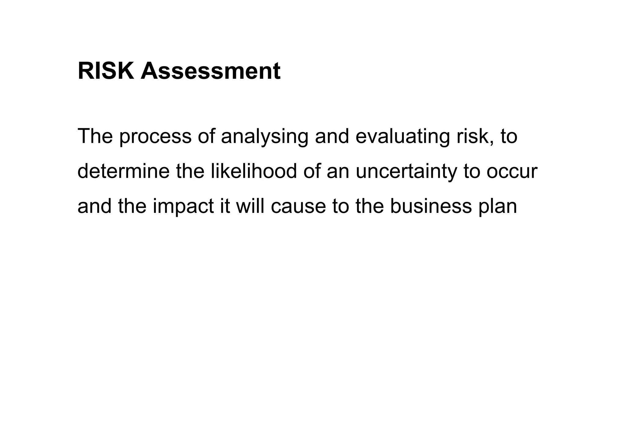 RISK Assessment
The process of analysing and evaluating risk, to
determine the likelihood of an uncertainty to occur
and the impact it will cause to the business plan
 