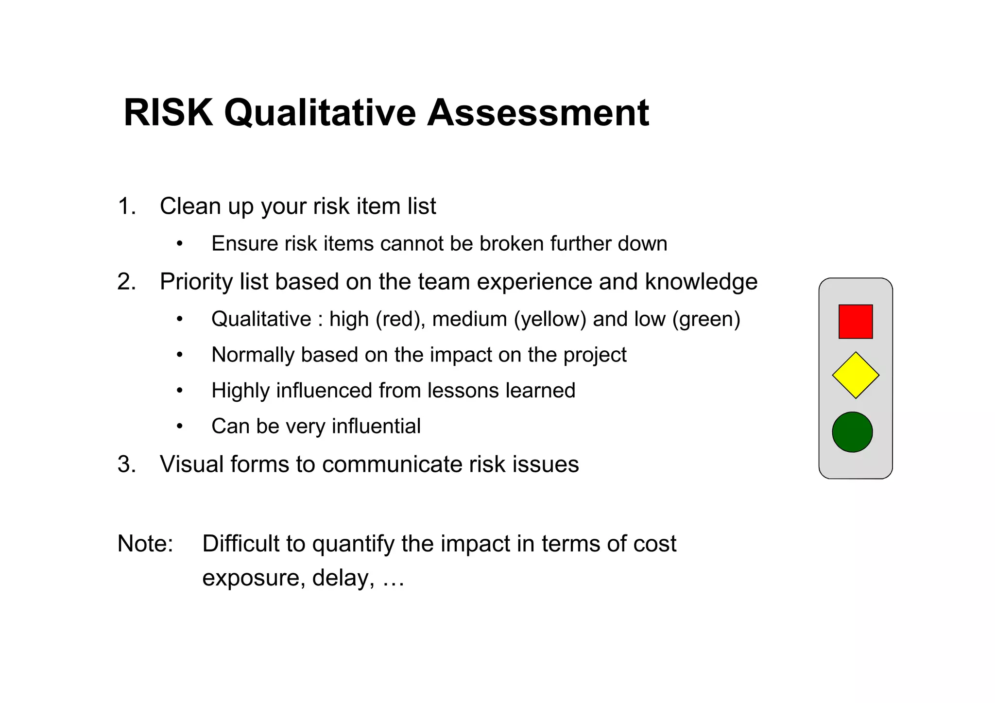 RISK Qualitative Assessment
1. Clean up your risk item list
• Ensure risk items cannot be broken further down
2. Priority list based on the team experience and knowledge
• Qualitative : high (red), medium (yellow) and low (green)
• Normally based on the impact on the project
• Normally based on the impact on the project
• Highly influenced from lessons learned
• Can be very influential
3. Visual forms to communicate risk issues
Note: Difficult to quantify the impact in terms of cost
exposure, delay, …
 