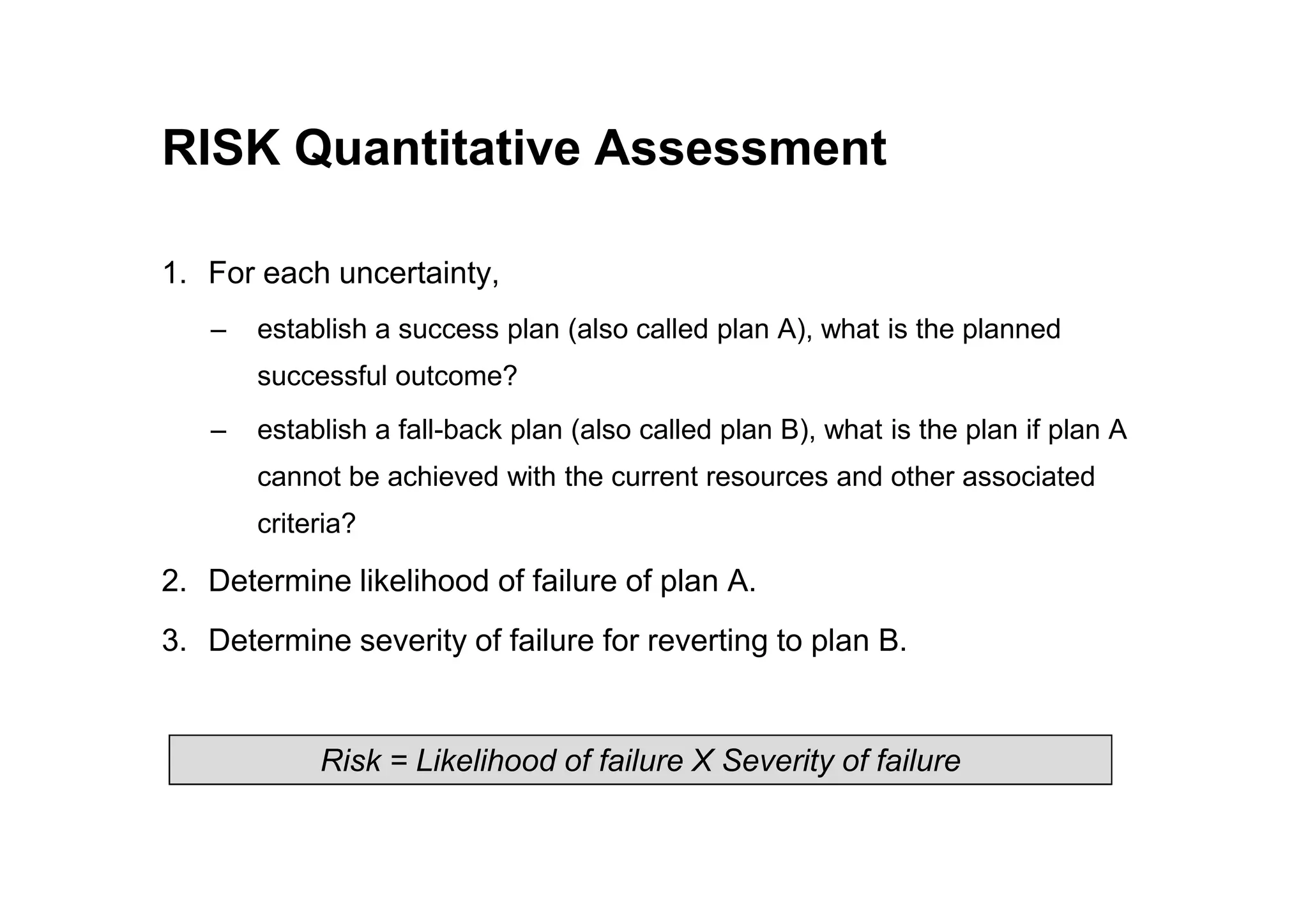 RISK Quantitative Assessment
1. For each uncertainty,
– establish a success plan (also called plan A), what is the planned
successful outcome?
– establish a fall-back plan (also called plan B), what is the plan if plan A
cannot be achieved with the current resources and other associated
cannot be achieved with the current resources and other associated
criteria?
2. Determine likelihood of failure of plan A.
3. Determine severity of failure for reverting to plan B.
Risk = Likelihood of failure X Severity of failure
 